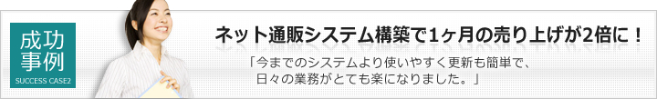 成功事例２：ネット通販システム構築で1ヶ月の売り上げが2倍に！「今までのシステムより使いやすく更新も簡単で、日々の業務がとても楽になりました。」